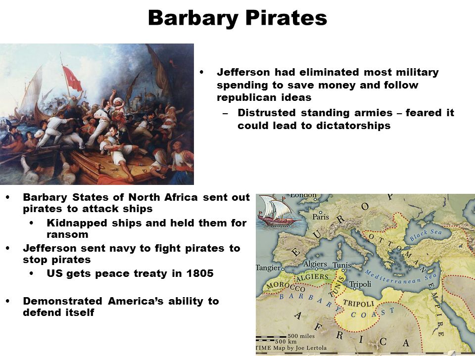 Barbary Pirates Jefferson had eliminated most military spending to save money and follow republican ideas –Distrusted standing armies – feared it could lead to dictatorships Barbary States of North Africa sent out pirates to attack ships Kidnapped ships and held them for ransom Jefferson sent navy to fight pirates to stop pirates US gets peace treaty in 1805 Demonstrated America’s ability to defend itself