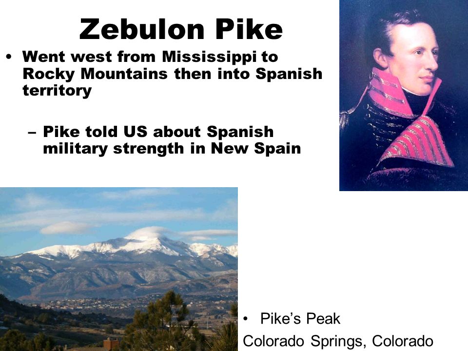 Zebulon Pike Went west from Mississippi to Rocky Mountains then into Spanish territory –Pike told US about Spanish military strength in New Spain Pike’s Peak Colorado Springs, Colorado