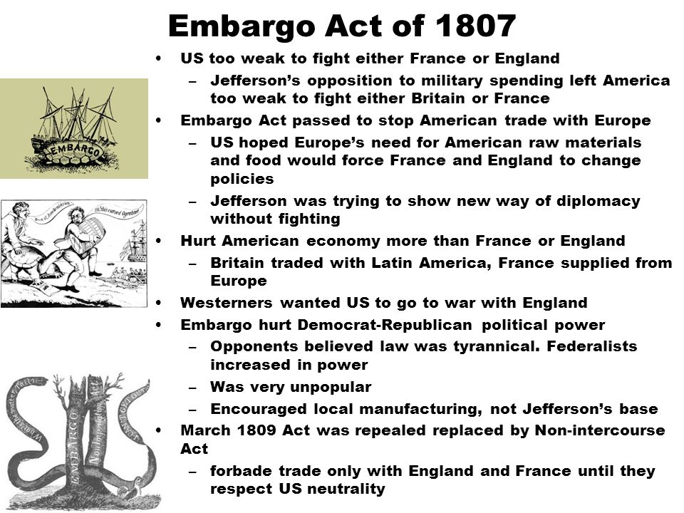 Embargo Act of 1807 US too weak to fight either France or England –Jefferson’s opposition to military spending left America too weak to fight either Britain or France Embargo Act passed to stop American trade with Europe –US hoped Europe’s need for American raw materials and food would force France and England to change policies –Jefferson was trying to show new way of diplomacy without fighting Hurt American economy more than France or England –Britain traded with Latin America, France supplied from Europe Westerners wanted US to go to war with England Embargo hurt Democrat-Republican political power –Opponents believed law was tyrannical.