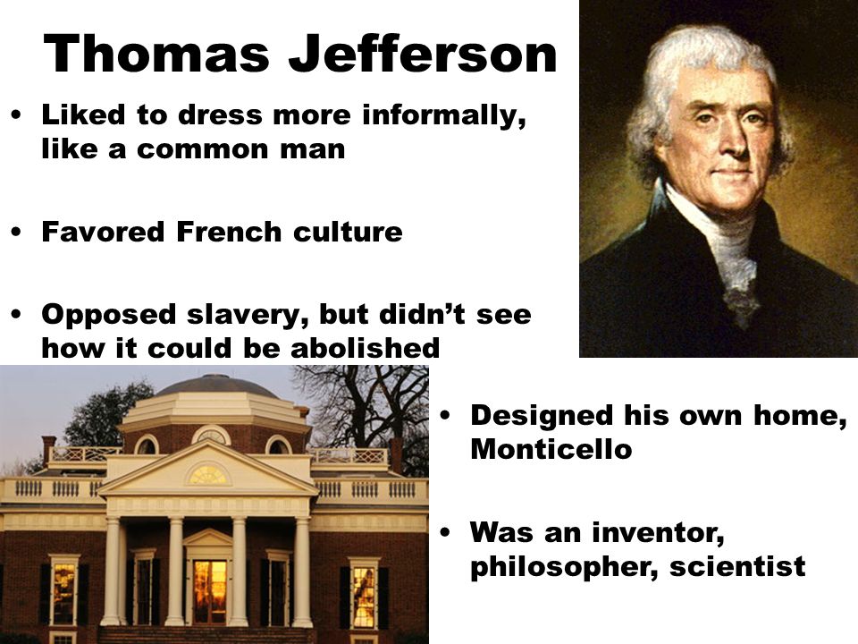 Thomas Jefferson Liked to dress more informally, like a common man Favored French culture Opposed slavery, but didn’t see how it could be abolished Designed his own home, Monticello Was an inventor, philosopher, scientist