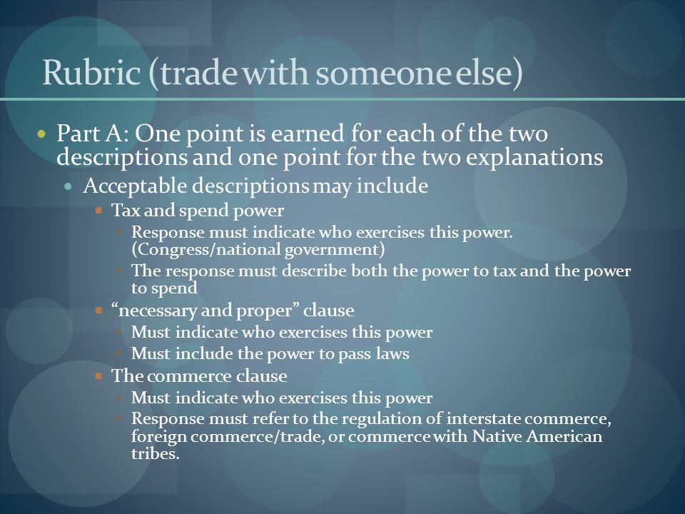 Rubric (trade with someone else) Part A: One point is earned for each of the two descriptions and one point for the two explanations Acceptable descriptions may include  Tax and spend power  Response must indicate who exercises this power.