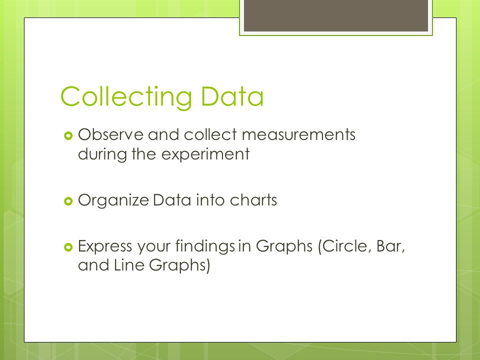 Collecting Data  Observe and collect measurements during the experiment  Organize Data into charts  Express your findings in Graphs (Circle, Bar, and Line Graphs)