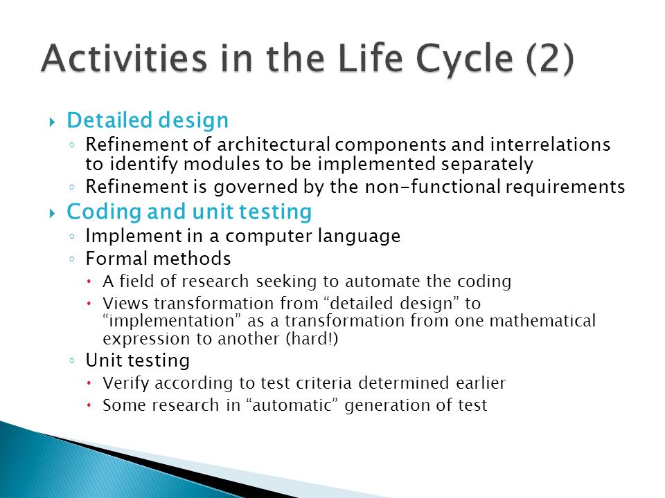  Detailed design ◦ Refinement of architectural components and interrelations to identify modules to be implemented separately ◦ Refinement is governed by the non-functional requirements  Coding and unit testing ◦ Implement in a computer language ◦ Formal methods  A field of research seeking to automate the coding  Views transformation from detailed design to implementation as a transformation from one mathematical expression to another (hard!) ◦ Unit testing  Verify according to test criteria determined earlier  Some research in automatic generation of test