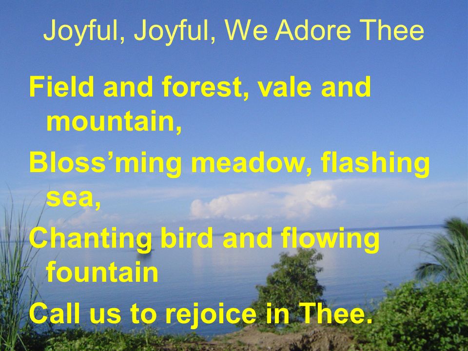 Joyful, Joyful, We Adore Thee Field and forest, vale and mountain, Bloss’ming meadow, flashing sea, Chanting bird and flowing fountain Call us to rejoice in Thee.