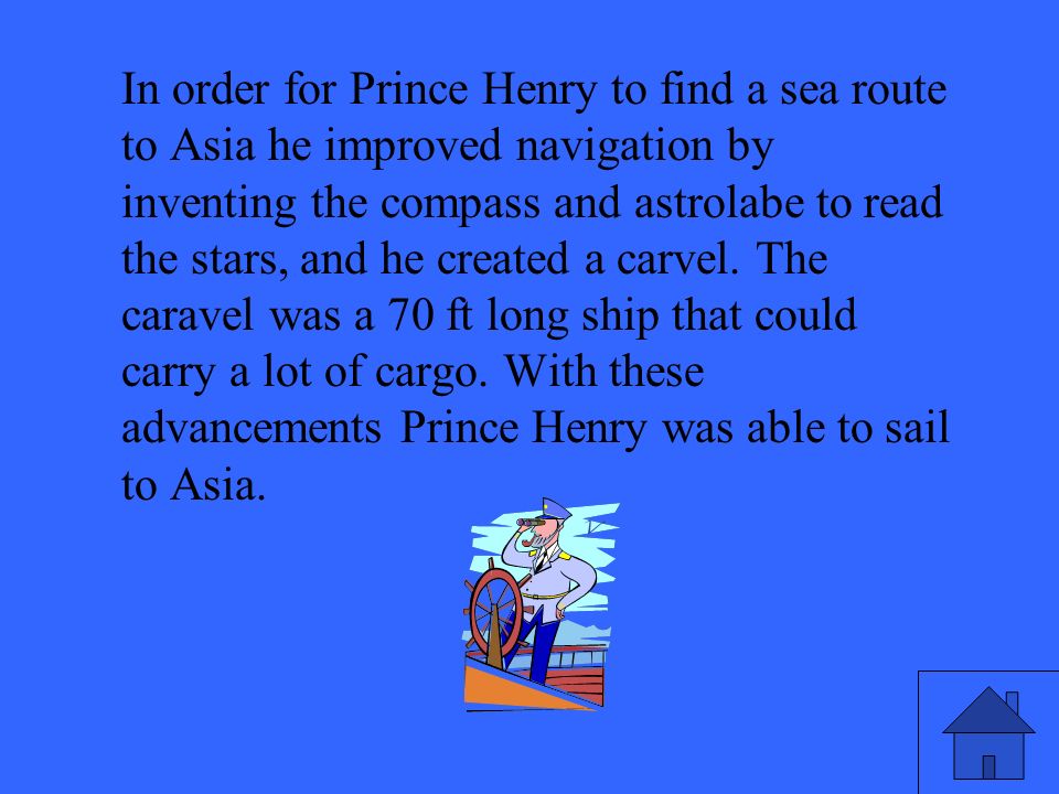 In order for Prince Henry to find a sea route to Asia he improved navigation by inventing the compass and astrolabe to read the stars, and he created a carvel.