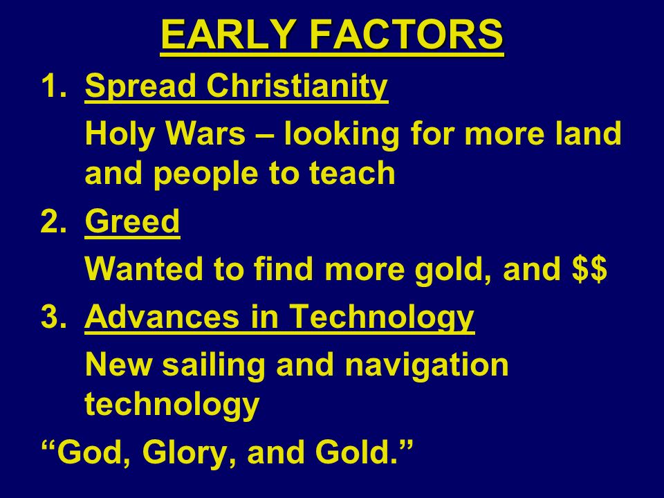 EARLY FACTORS 1.Spread Christianity Holy Wars – looking for more land and people to teach 2.Greed Wanted to find more gold, and $$ 3.Advances in Technology New sailing and navigation technology God, Glory, and Gold.