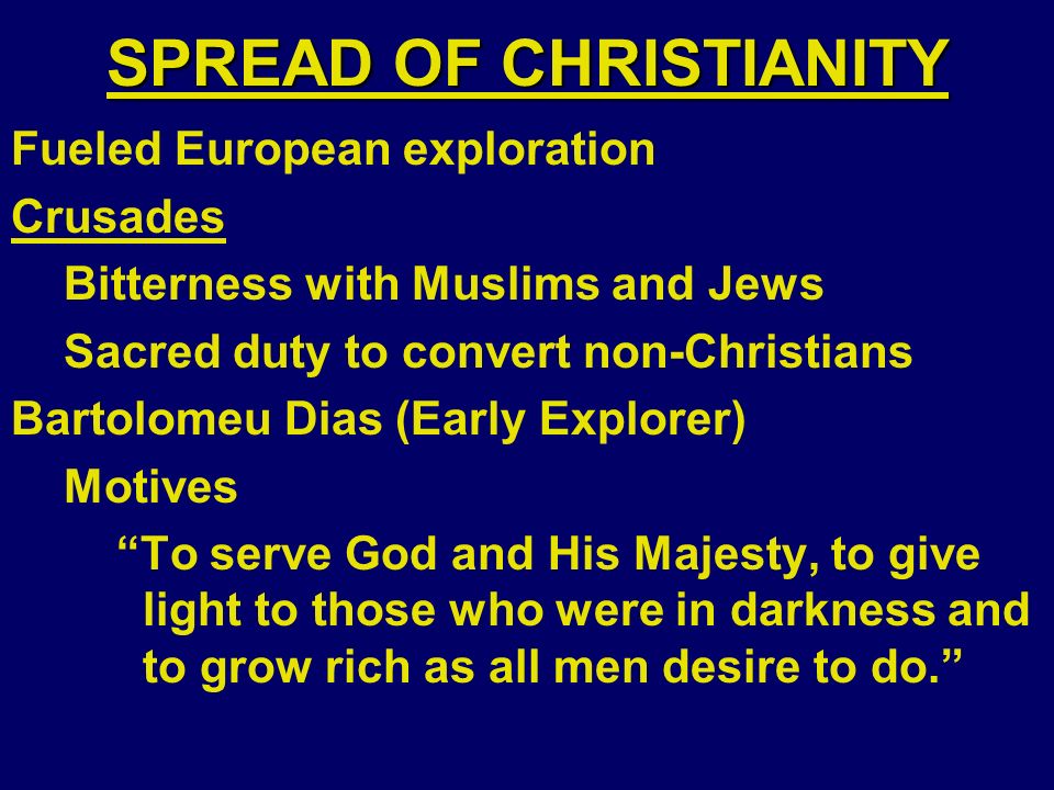 SPREAD OF CHRISTIANITY Fueled European exploration Crusades Bitterness with Muslims and Jews Sacred duty to convert non-Christians Bartolomeu Dias (Early Explorer) Motives To serve God and His Majesty, to give light to those who were in darkness and to grow rich as all men desire to do.