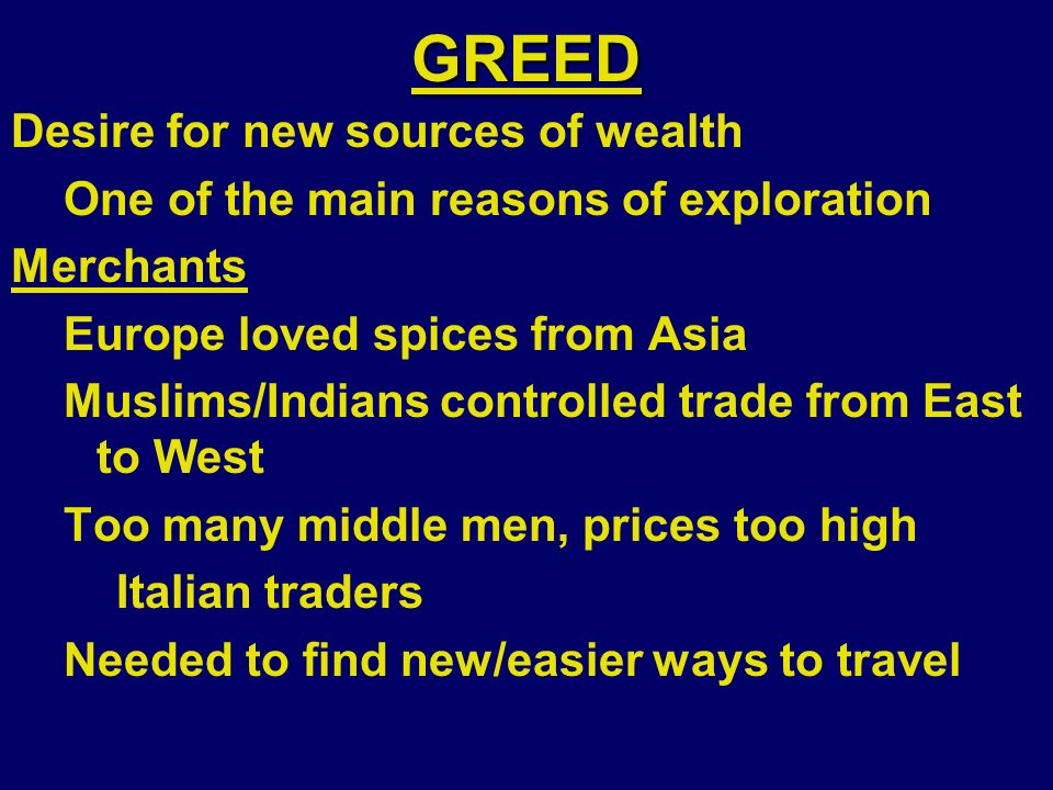 GREED Desire for new sources of wealth One of the main reasons of exploration Merchants Europe loved spices from Asia Muslims/Indians controlled trade from East to West Too many middle men, prices too high Italian traders Needed to find new/easier ways to travel