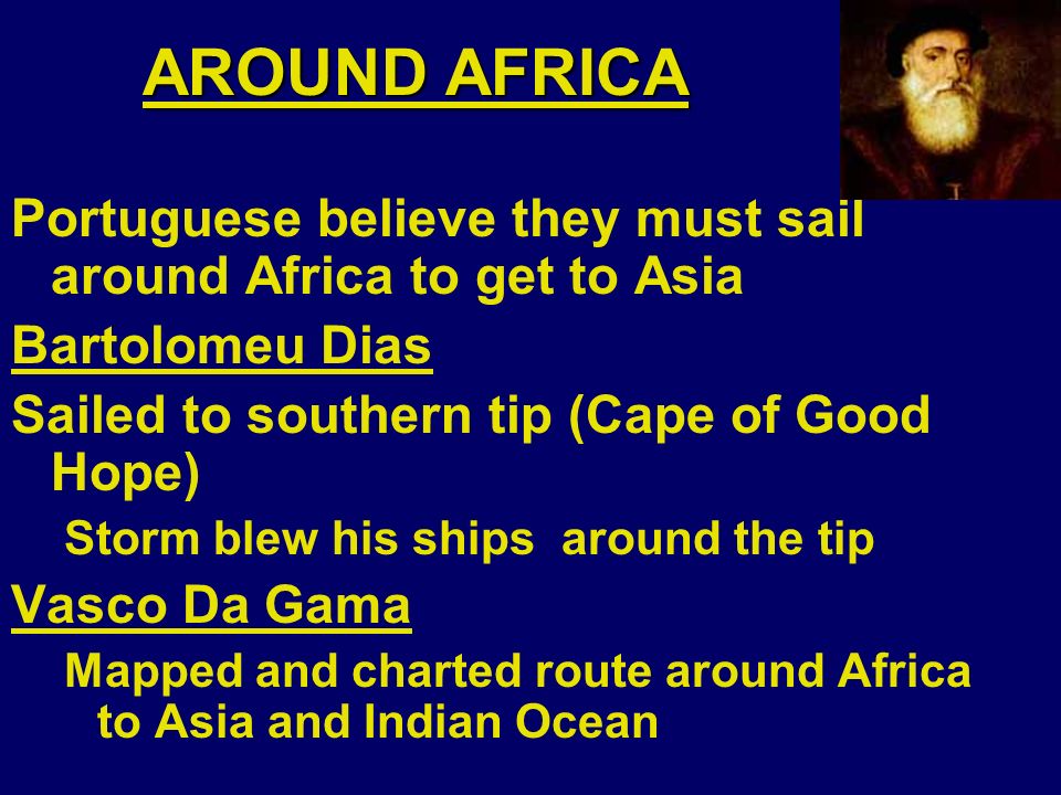AROUND AFRICA Portuguese believe they must sail around Africa to get to Asia Bartolomeu Dias Sailed to southern tip (Cape of Good Hope) Storm blew his ships around the tip Vasco Da Gama Mapped and charted route around Africa to Asia and Indian Ocean
