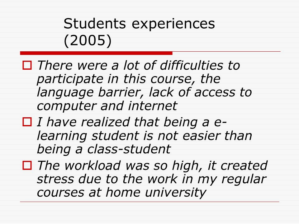 Students experiences (2005)  There were a lot of difficulties to participate in this course, the language barrier, lack of access to computer and internet  I have realized that being a e- learning student is not easier than being a class-student  The workload was so high, it created stress due to the work in my regular courses at home university