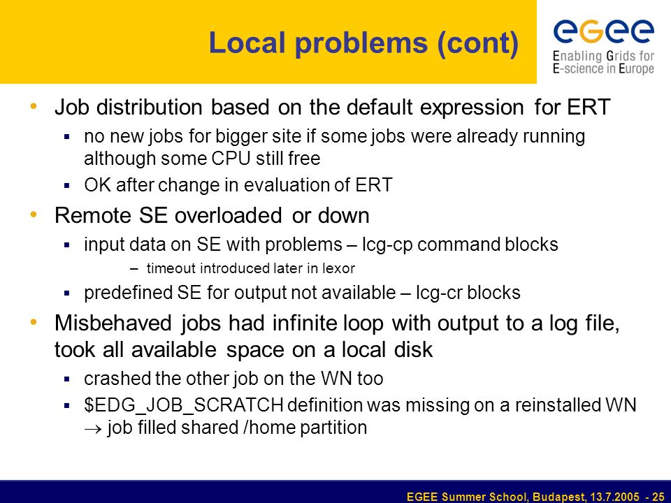 EGEE Summer School, Budapest, Local problems (cont) Job distribution based on the default expression for ERT  no new jobs for bigger site if some jobs were already running although some CPU still free  OK after change in evaluation of ERT Remote SE overloaded or down  input data on SE with problems – lcg-cp command blocks –timeout introduced later in lexor  predefined SE for output not available – lcg-cr blocks Misbehaved jobs had infinite loop with output to a log file, took all available space on a local disk  crashed the other job on the WN too  $EDG_JOB_SCRATCH definition was missing on a reinstalled WN  job filled shared /home partition