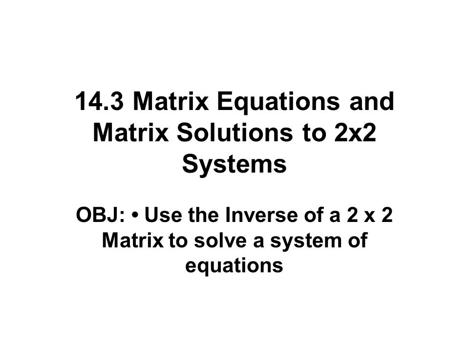 14.3 Matrix Equations and Matrix Solutions to 2x2 Systems OBJ: Use the Inverse of a 2 x 2 Matrix to solve a system of equations