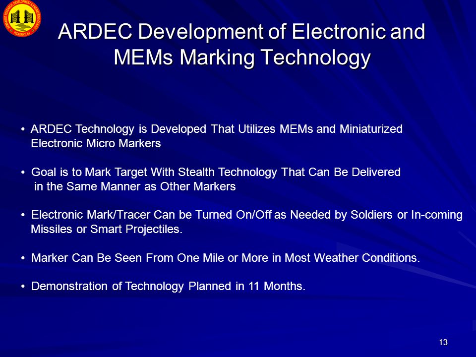 13 ARDEC Development of Electronic and MEMs Marking Technology ARDEC Technology is Developed That Utilizes MEMs and Miniaturized Electronic Micro Markers Goal is to Mark Target With Stealth Technology That Can Be Delivered in the Same Manner as Other Markers Electronic Mark/Tracer Can be Turned On/Off as Needed by Soldiers or In-coming Missiles or Smart Projectiles.