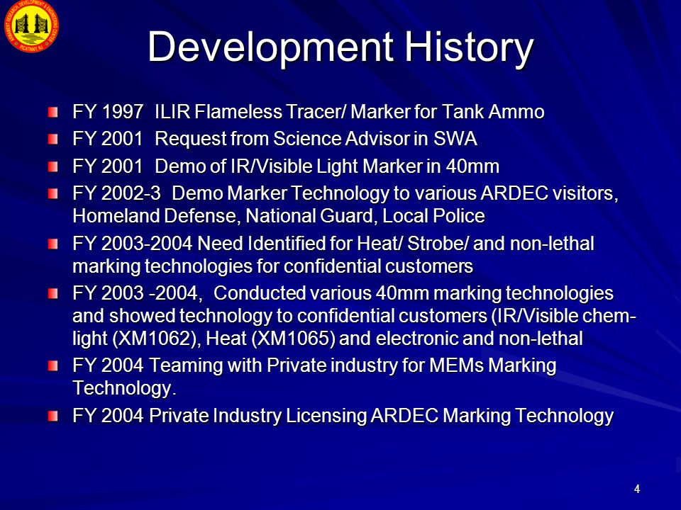 4 Development History FY 1997 ILIR Flameless Tracer/ Marker for Tank Ammo FY 2001 Request from Science Advisor in SWA FY 2001 Demo of IR/Visible Light Marker in 40mm FY Demo Marker Technology to various ARDEC visitors, Homeland Defense, National Guard, Local Police FY Need Identified for Heat/ Strobe/ and non-lethal marking technologies for confidential customers FY , Conducted various 40mm marking technologies and showed technology to confidential customers (IR/Visible chem- light (XM1062), Heat (XM1065) and electronic and non-lethal FY 2004 Teaming with Private industry for MEMs Marking Technology.