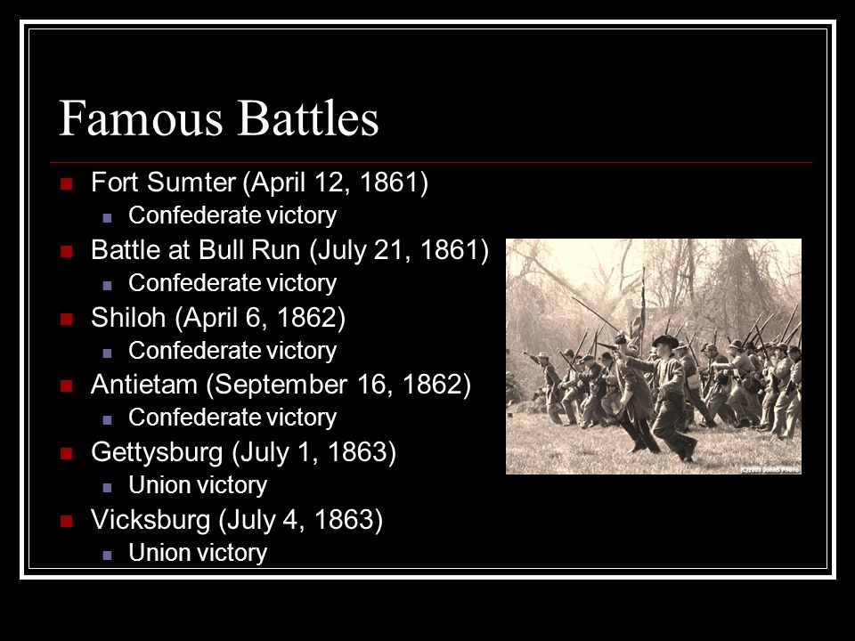 Famous Battles Fort Sumter (April 12, 1861) Confederate victory Battle at Bull Run (July 21, 1861) Confederate victory Shiloh (April 6, 1862) Confederate victory Antietam (September 16, 1862) Confederate victory Gettysburg (July 1, 1863) Union victory Vicksburg (July 4, 1863) Union victory