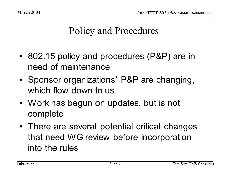 doc.: IEEE Submission March 2004 Tom Siep, TMS ConsultingSlide 3 Policy and Procedures policy and procedures (P&P) are in need of maintenance Sponsor organizations’ P&P are changing, which flow down to us Work has begun on updates, but is not complete There are several potential critical changes that need WG review before incorporation into the rules