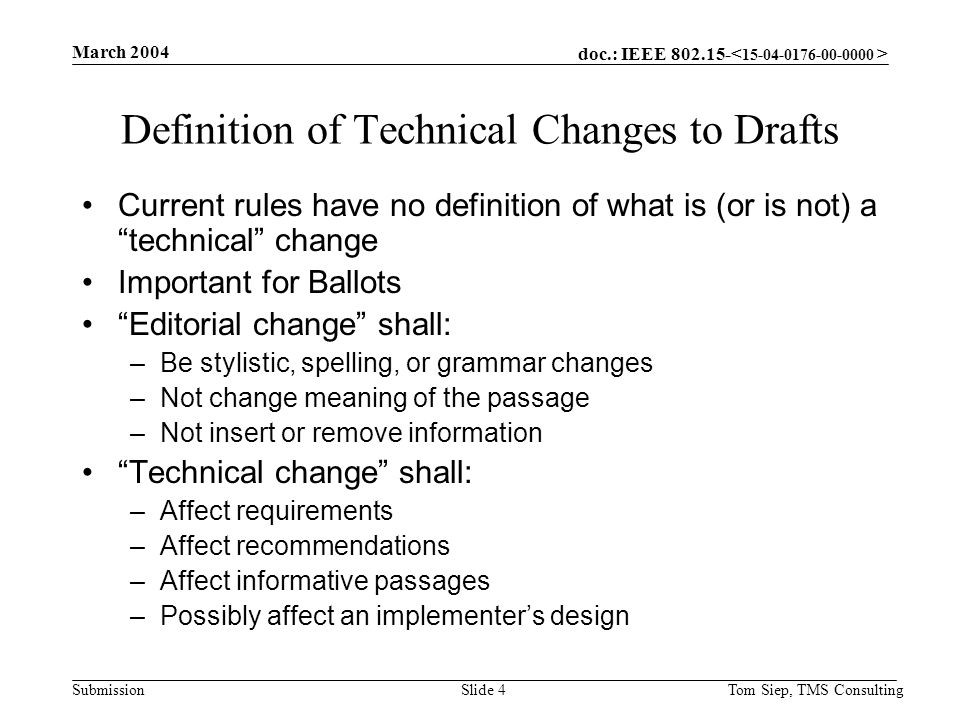 doc.: IEEE Submission March 2004 Tom Siep, TMS ConsultingSlide 4 Definition of Technical Changes to Drafts Current rules have no definition of what is (or is not) a technical change Important for Ballots Editorial change shall: –Be stylistic, spelling, or grammar changes –Not change meaning of the passage –Not insert or remove information Technical change shall: –Affect requirements –Affect recommendations –Affect informative passages –Possibly affect an implementer’s design