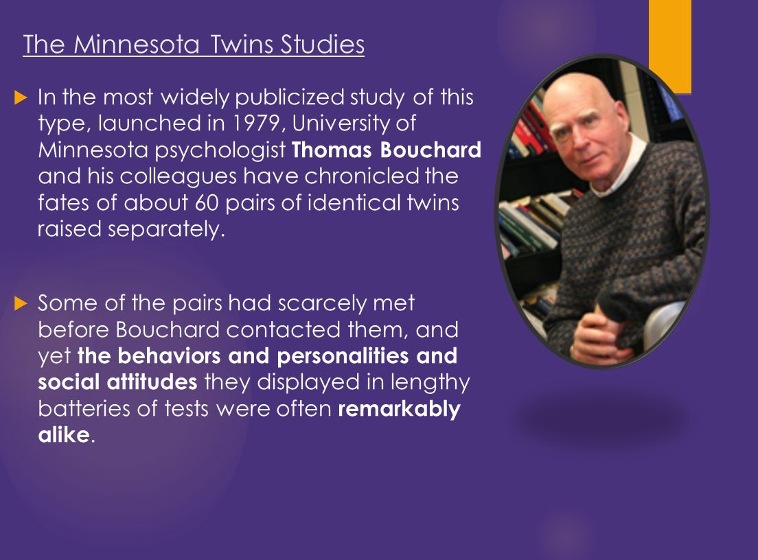  In the most widely publicized study of this type, launched in 1979, University of Minnesota psychologist Thomas Bouchard and his colleagues have chronicled the fates of about 60 pairs of identical twins raised separately.