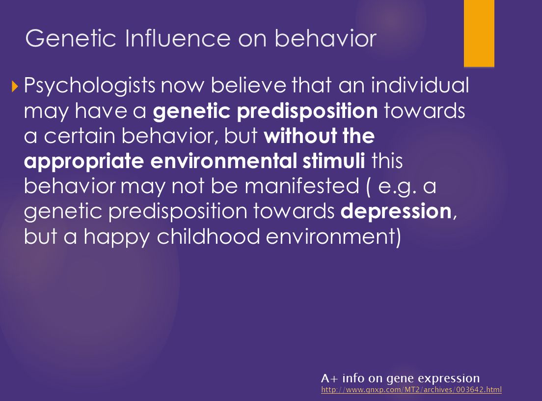  Psychologists now believe that an individual may have a genetic predisposition towards a certain behavior, but without the appropriate environmental stimuli this behavior may not be manifested ( e.g.