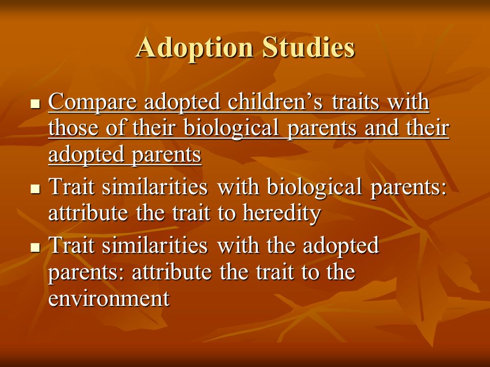 Adoption Studies Compare adopted children’s traits with those of their biological parents and their adopted parents Compare adopted children’s traits with those of their biological parents and their adopted parents Trait similarities with biological parents: attribute the trait to heredity Trait similarities with biological parents: attribute the trait to heredity Trait similarities with the adopted parents: attribute the trait to the environment Trait similarities with the adopted parents: attribute the trait to the environment