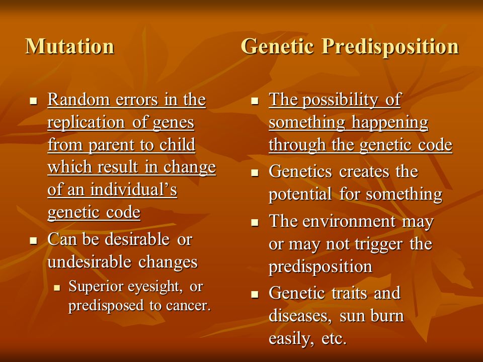 Mutation Genetic Predisposition Random errors in the replication of genes from parent to child which result in change of an individual’s genetic code Random errors in the replication of genes from parent to child which result in change of an individual’s genetic code Can be desirable or undesirable changes Can be desirable or undesirable changes Superior eyesight, or predisposed to cancer.