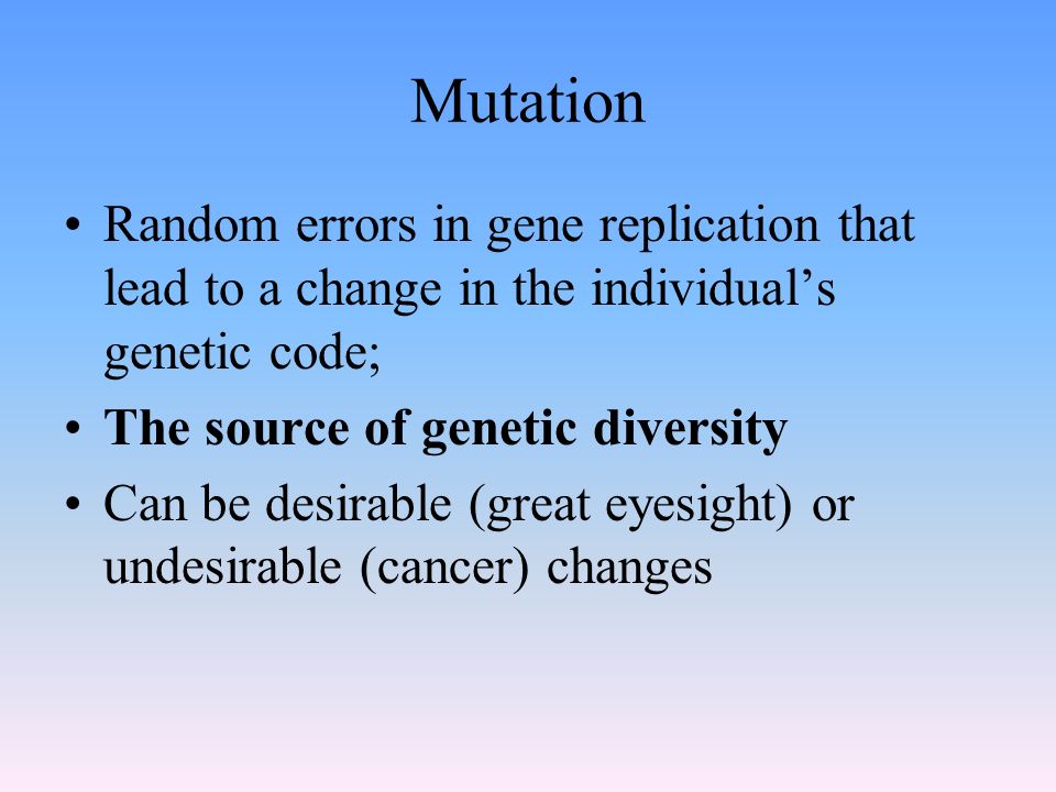 Mutation Random errors in gene replication that lead to a change in the individual’s genetic code; The source of genetic diversity Can be desirable (great eyesight) or undesirable (cancer) changes