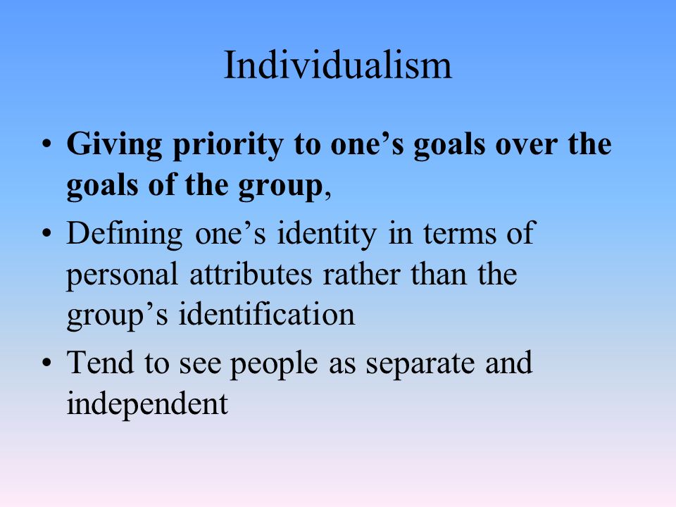 Individualism Giving priority to one’s goals over the goals of the group, Defining one’s identity in terms of personal attributes rather than the group’s identification Tend to see people as separate and independent