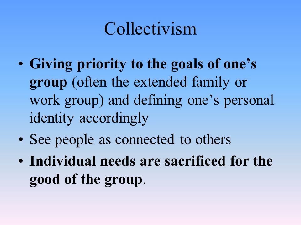 Collectivism Giving priority to the goals of one’s group (often the extended family or work group) and defining one’s personal identity accordingly See people as connected to others Individual needs are sacrificed for the good of the group.