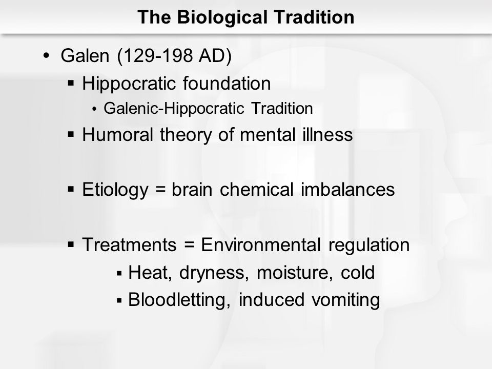 The Biological Tradition  Galen ( AD)  Hippocratic foundation  Galenic-Hippocratic Tradition  Humoral theory of mental illness  Etiology = brain chemical imbalances  Treatments = Environmental regulation  Heat, dryness, moisture, cold  Bloodletting, induced vomiting