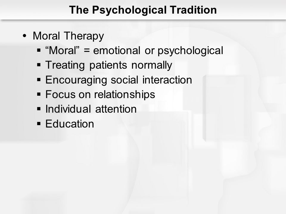 The Psychological Tradition  Moral Therapy  Moral = emotional or psychological  Treating patients normally  Encouraging social interaction  Focus on relationships  Individual attention  Education