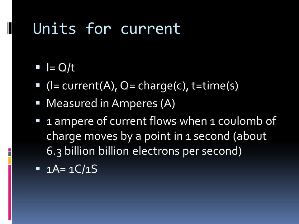 Units for current  I= Q/t  (I= current(A), Q= charge(c), t=time(s)  Measured in Amperes (A)  1 ampere of current flows when 1 coulomb of charge moves by a point in 1 second (about 6.3 billion billion electrons per second)  1A= 1C/1S