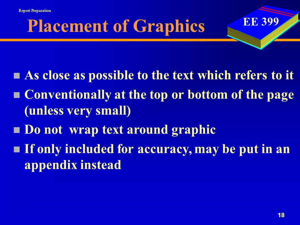 EE Placement of Graphics n As close as possible to the text which refers to it n Conventionally at the top or bottom of the page (unless very small) n Do not wrap text around graphic n If only included for accuracy, may be put in an appendix instead Report Preparation