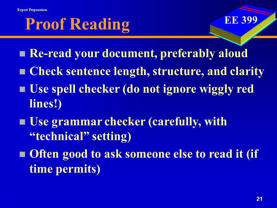 EE Proof Reading n Re-read your document, preferably aloud n Check sentence length, structure, and clarity n Use spell checker (do not ignore wiggly red lines!) n Use grammar checker (carefully, with technical setting) n Often good to ask someone else to read it (if time permits) Report Preparation