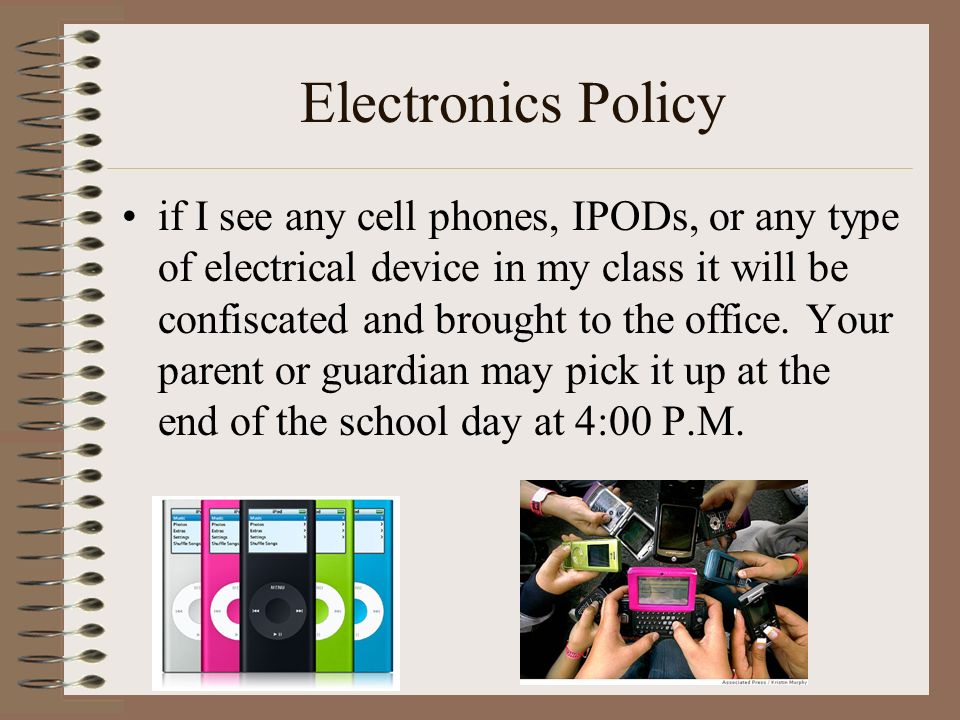 Electronics Policy if I see any cell phones, IPODs, or any type of electrical device in my class it will be confiscated and brought to the office.
