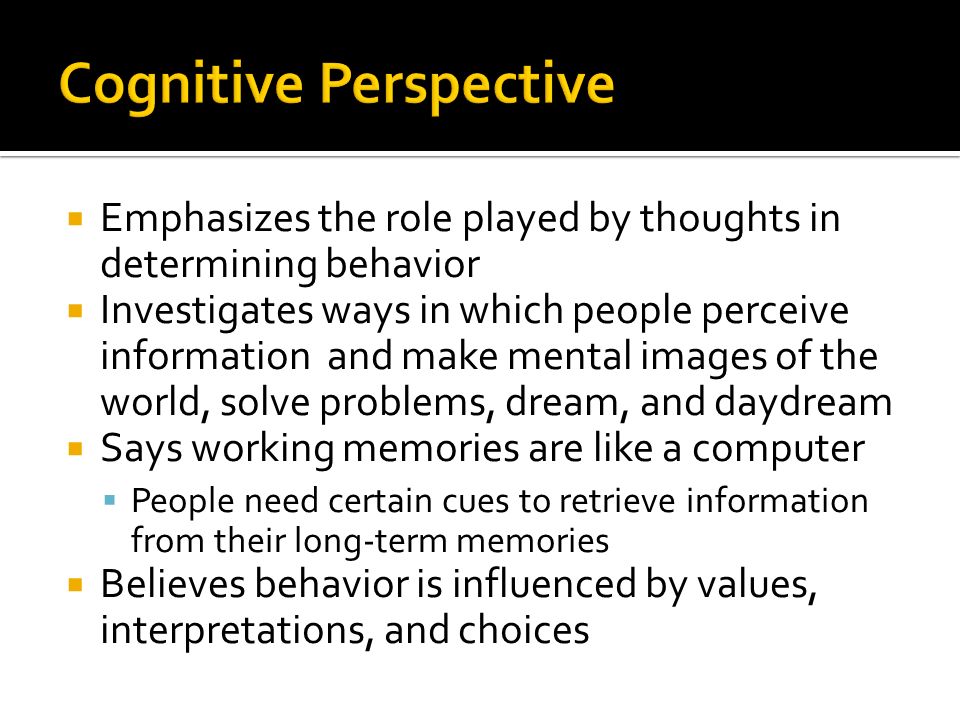  Emphasizes the role played by thoughts in determining behavior  Investigates ways in which people perceive information and make mental images of the world, solve problems, dream, and daydream  Says working memories are like a computer  People need certain cues to retrieve information from their long-term memories  Believes behavior is influenced by values, interpretations, and choices