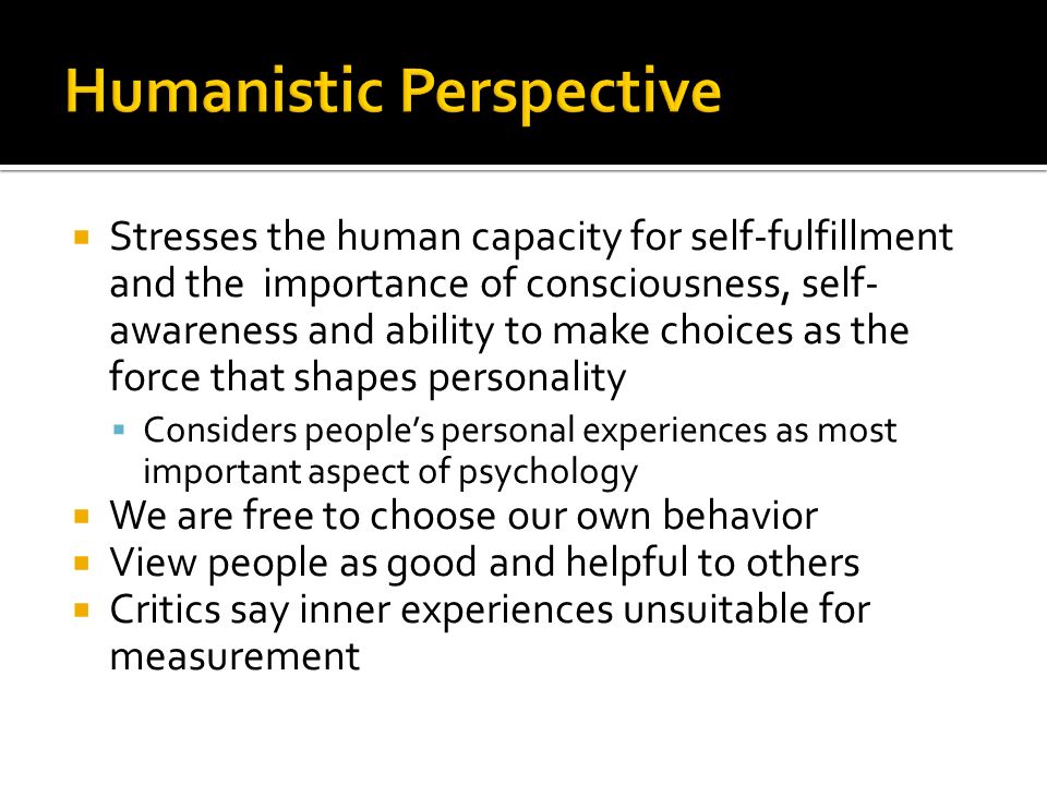  Stresses the human capacity for self-fulfillment and the importance of consciousness, self- awareness and ability to make choices as the force that shapes personality  Considers people’s personal experiences as most important aspect of psychology  We are free to choose our own behavior  View people as good and helpful to others  Critics say inner experiences unsuitable for measurement