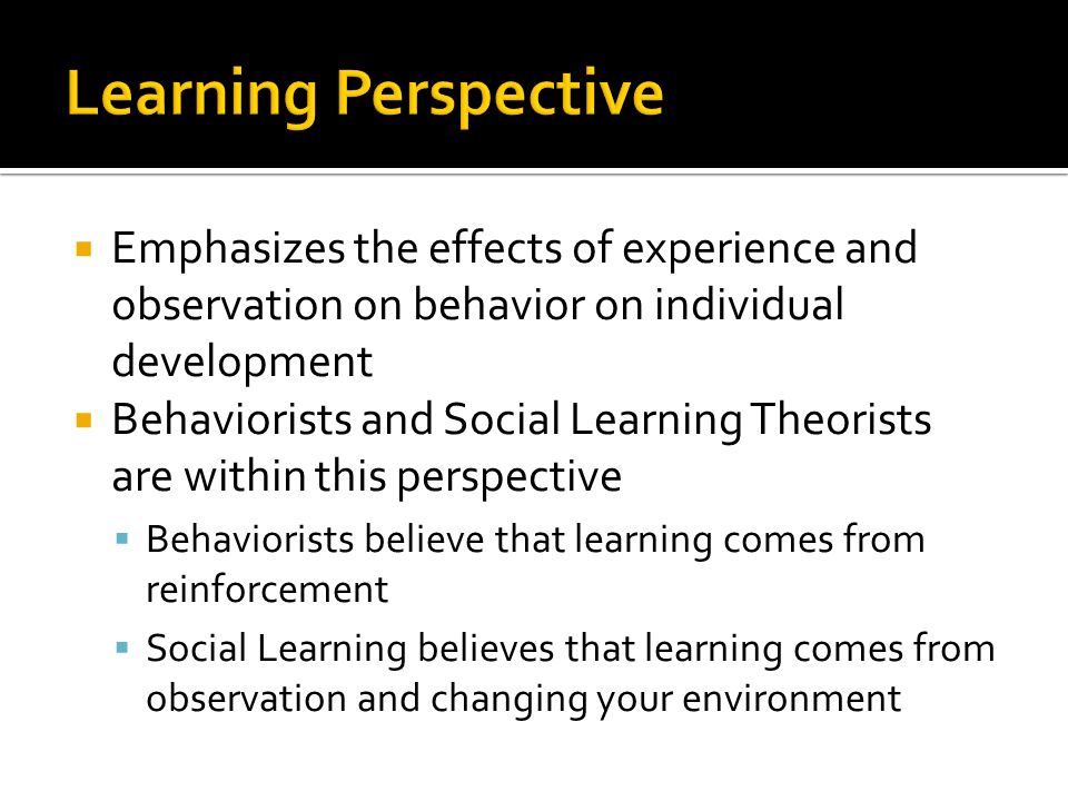  Emphasizes the effects of experience and observation on behavior on individual development  Behaviorists and Social Learning Theorists are within this perspective  Behaviorists believe that learning comes from reinforcement  Social Learning believes that learning comes from observation and changing your environment
