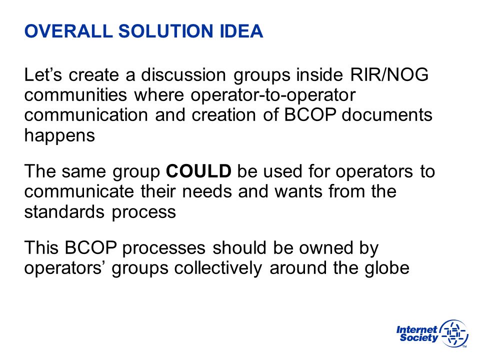 BCOP | February 2013 OVERALL SOLUTION IDEA Let’s create a discussion groups inside RIR/NOG communities where operator-to-operator communication and creation of BCOP documents happens The same group COULD be used for operators to communicate their needs and wants from the standards process This BCOP processes should be owned by operators’ groups collectively around the globe