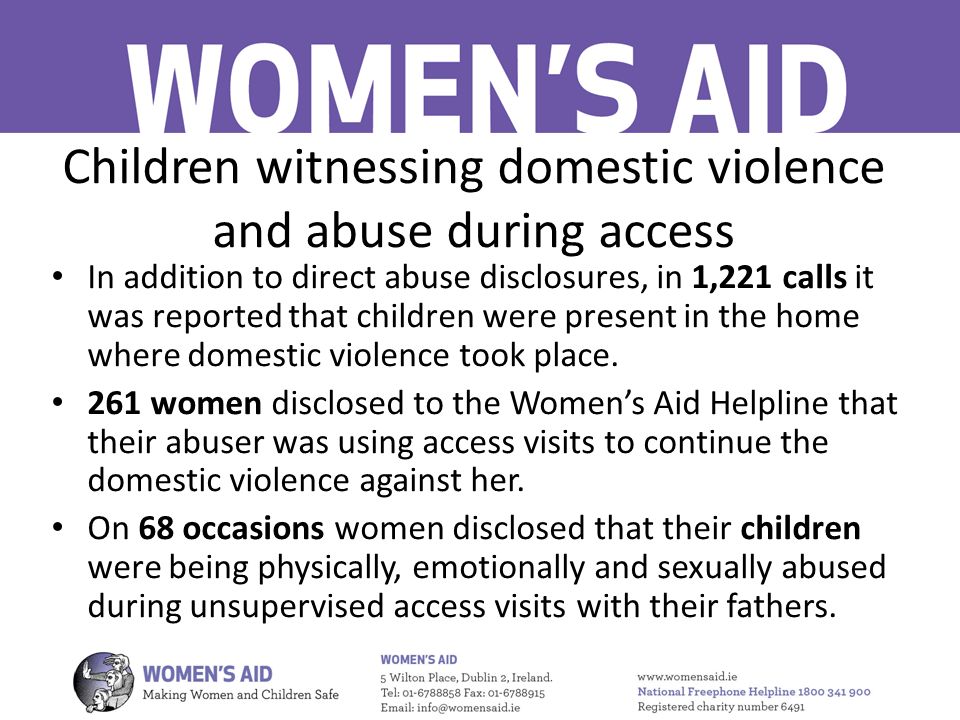 Children witnessing domestic violence and abuse during access In addition to direct abuse disclosures, in 1,221 calls it was reported that children were present in the home where domestic violence took place.