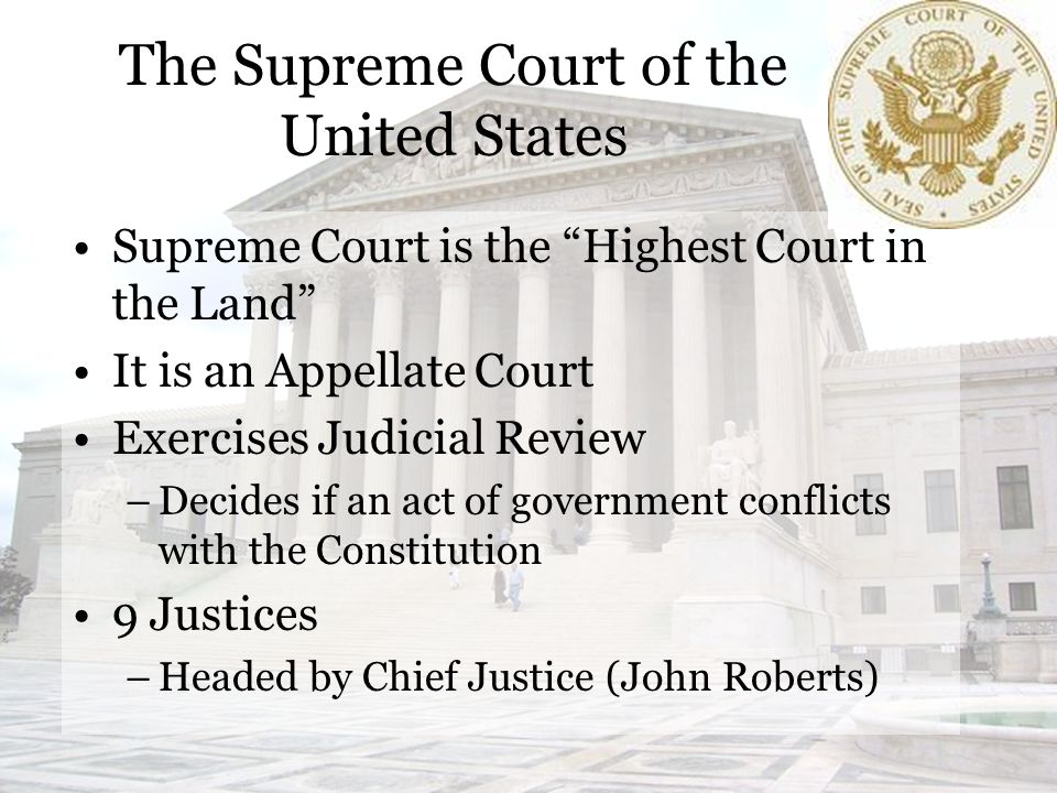 The Supreme Court of the United States Supreme Court is the Highest Court in the Land It is an Appellate Court Exercises Judicial Review –Decides if an act of government conflicts with the Constitution 9 Justices –Headed by Chief Justice (John Roberts)