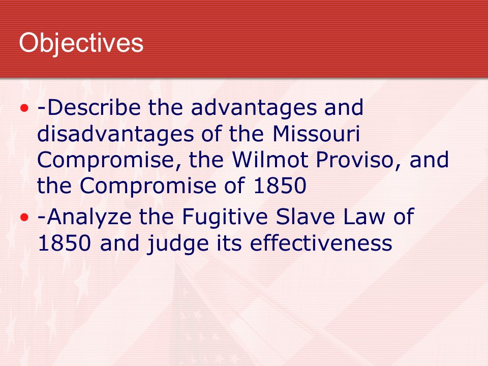 Objectives -Describe the advantages and disadvantages of the Missouri Compromise, the Wilmot Proviso, and the Compromise of Analyze the Fugitive Slave Law of 1850 and judge its effectiveness