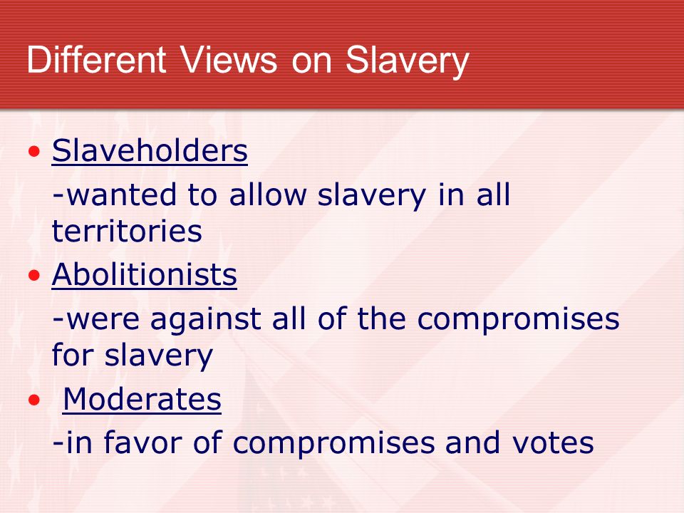 Different Views on Slavery Slaveholders -wanted to allow slavery in all territories Abolitionists -were against all of the compromises for slavery Moderates -in favor of compromises and votes