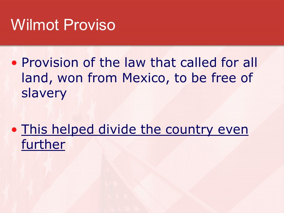 Wilmot Proviso Provision of the law that called for all land, won from Mexico, to be free of slavery This helped divide the country even further