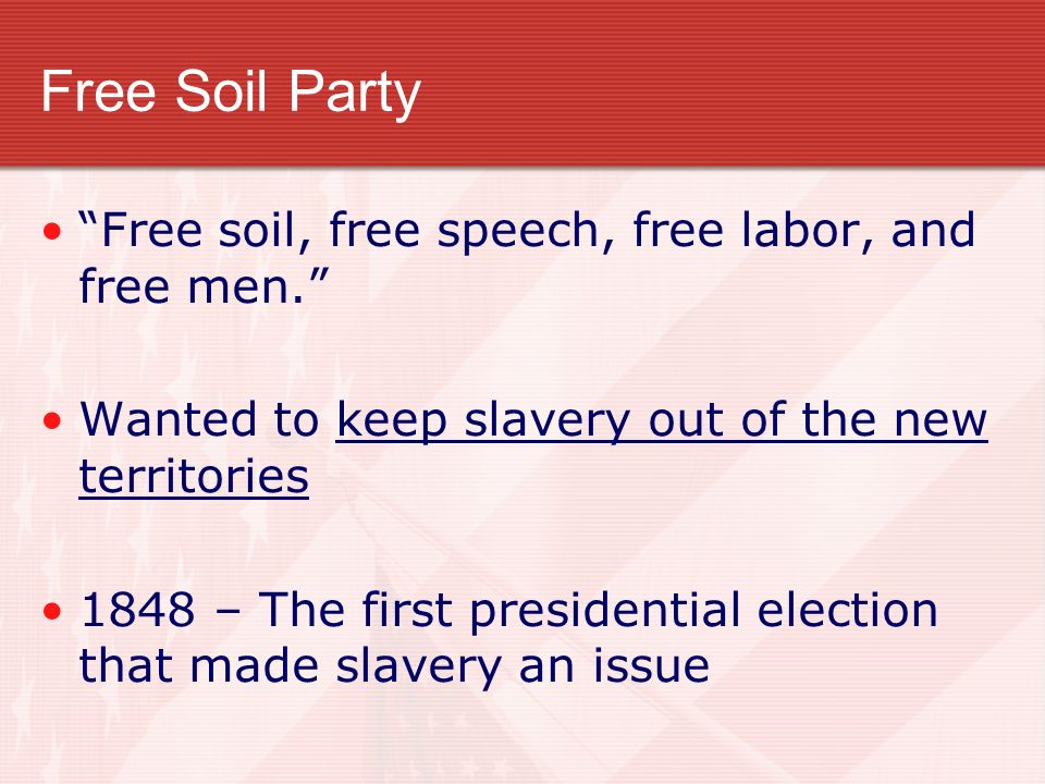 Free Soil Party Free soil, free speech, free labor, and free men. Wanted to keep slavery out of the new territories 1848 – The first presidential election that made slavery an issue