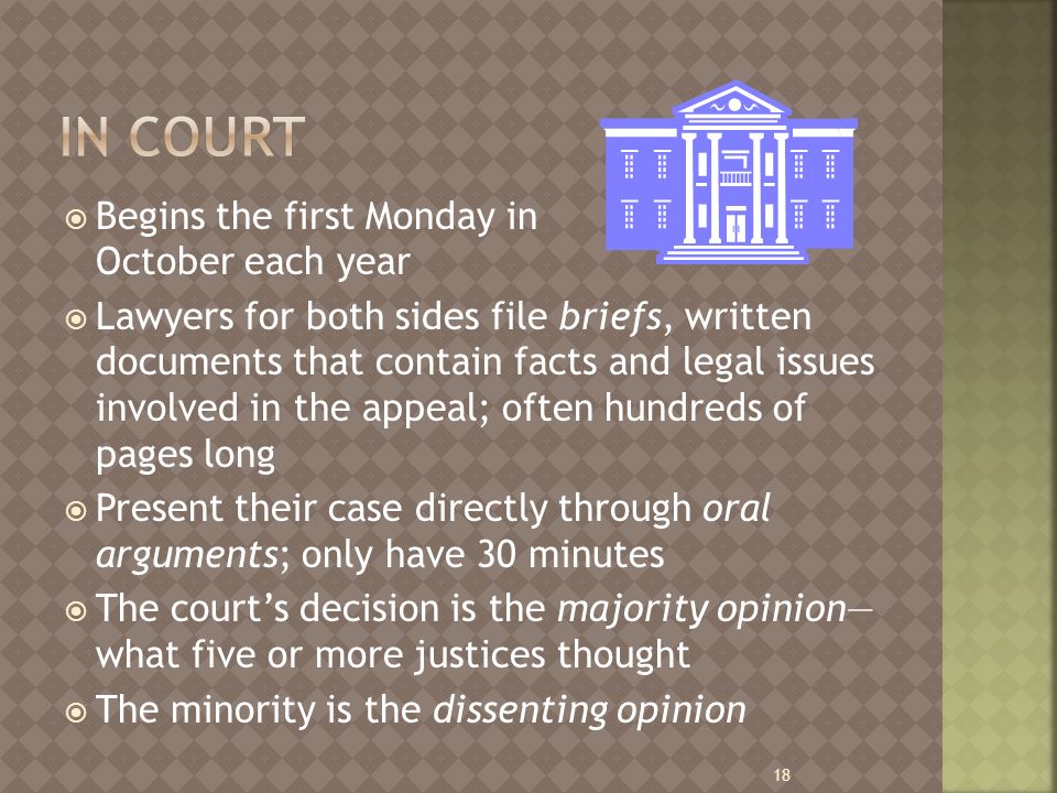  Begins the first Monday in October each year  Lawyers for both sides file briefs, written documents that contain facts and legal issues involved in the appeal; often hundreds of pages long  Present their case directly through oral arguments; only have 30 minutes  The court’s decision is the majority opinion— what five or more justices thought  The minority is the dissenting opinion 18