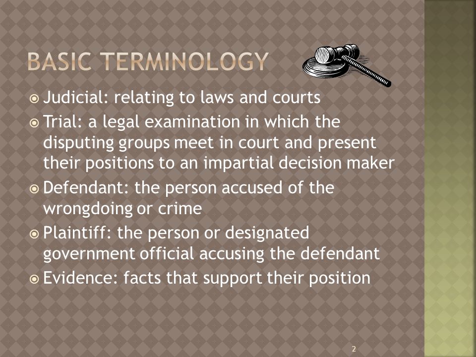  Judicial: relating to laws and courts  Trial: a legal examination in which the disputing groups meet in court and present their positions to an impartial decision maker  Defendant: the person accused of the wrongdoing or crime  Plaintiff: the person or designated government official accusing the defendant  Evidence: facts that support their position 2