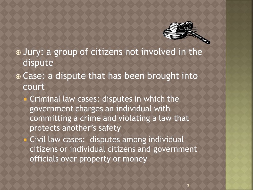  Jury: a group of citizens not involved in the dispute  Case: a dispute that has been brought into court  Criminal law cases: disputes in which the government charges an individual with committing a crime and violating a law that protects another’s safety  Civil law cases: disputes among individual citizens or individual citizens and government officials over property or money 3