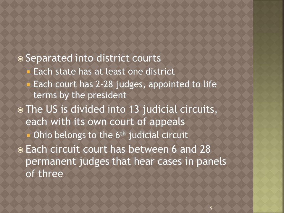 Separated into district courts  Each state has at least one district  Each court has 2-28 judges, appointed to life terms by the president  The US is divided into 13 judicial circuits, each with its own court of appeals  Ohio belongs to the 6 th judicial circuit  Each circuit court has between 6 and 28 permanent judges that hear cases in panels of three 9