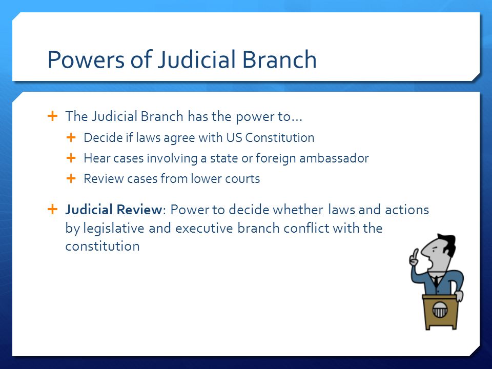 Powers of Judicial Branch  The Judicial Branch has the power to…  Decide if laws agree with US Constitution  Hear cases involving a state or foreign ambassador  Review cases from lower courts  Judicial Review: Power to decide whether laws and actions by legislative and executive branch conflict with the constitution
