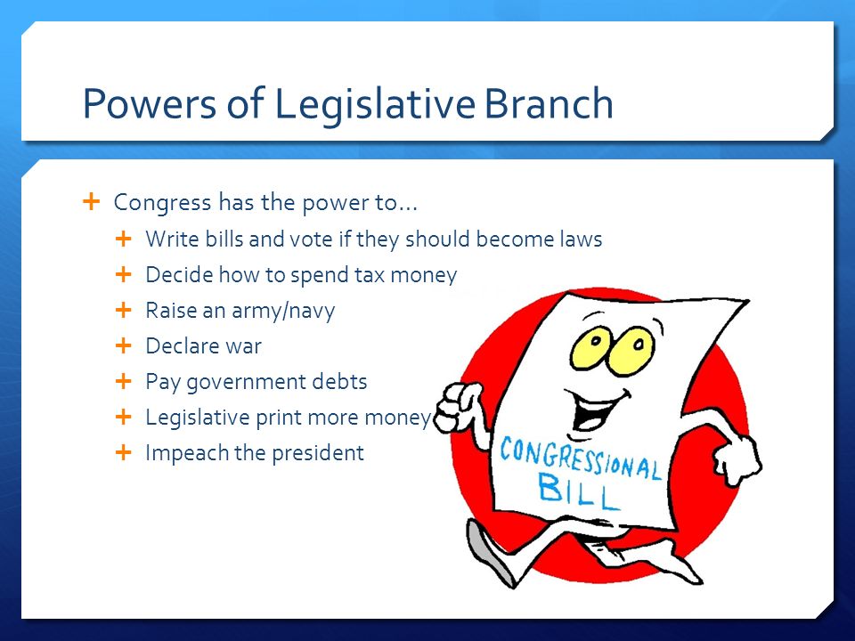 Powers of Legislative Branch  Congress has the power to…  Write bills and vote if they should become laws  Decide how to spend tax money  Raise an army/navy  Declare war  Pay government debts  Legislative print more money  Impeach the president